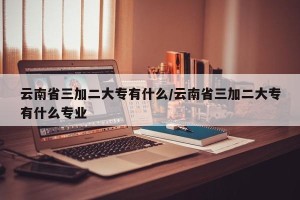 云南省三加二大专有什么/云南省三加二大专有什么专业