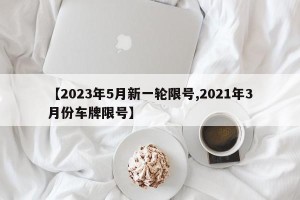 【2023年5月新一轮限号,2021年3月份车牌限号】
