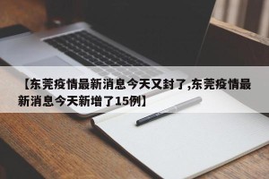 【东莞疫情最新消息今天又封了,东莞疫情最新消息今天新增了15例】