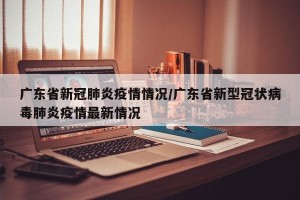 广东省新冠肺炎疫情情况/广东省新型冠状病毒肺炎疫情最新情况