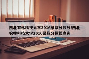 西北农林科技大学2016录取分数线/西北农林科技大学2016录取分数线查询