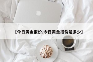 【今日黄金报价,今日黄金报价是多少】