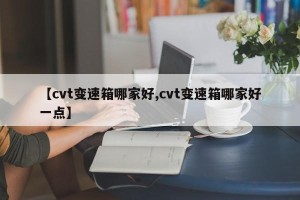 【cvt变速箱哪家好,cvt变速箱哪家好一点】