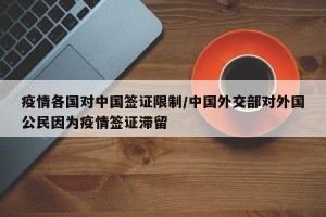 疫情各国对中国签证限制/中国外交部对外国公民因为疫情签证滞留