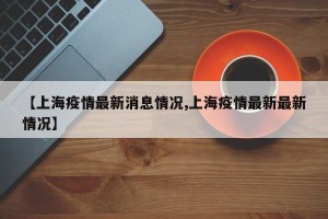 【上海疫情最新消息情况,上海疫情最新最新情况】