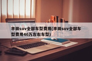 丰田suv全部车型费用(丰田suv全部车型费用46万左右车型)