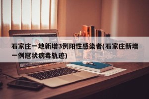 石家庄一地新增3例阳性感染者(石家庄新增一例冠状病毒轨迹)