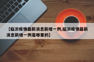 【临沂疫情最新消息新增一例,临沂疫情最新消息新增一例是哪里的】