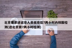 北京要求进返京人员抵京后7两小时内核酸检测(进北京需7两小时检测)