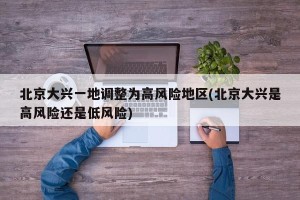 北京大兴一地调整为高风险地区(北京大兴是高风险还是低风险)