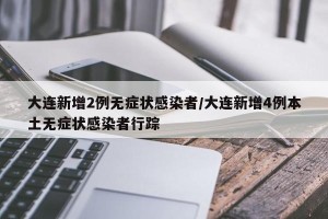 大连新增2例无症状感染者/大连新增4例本土无症状感染者行踪