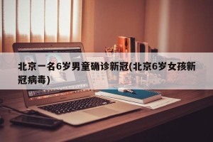 北京一名6岁男童确诊新冠(北京6岁女孩新冠病毒)