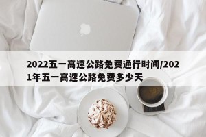 2022五一高速公路免费通行时间/2021年五一高速公路免费多少天