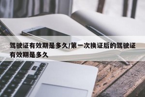 驾驶证有效期是多久/第一次换证后的驾驶证有效期是多久