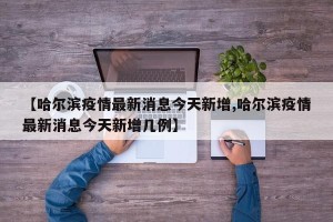 【哈尔滨疫情最新消息今天新增,哈尔滨疫情最新消息今天新增几例】
