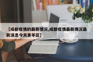 【成都疫情的最新情况,成都疫情最新情况最新消息今天青羊区】