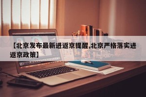 【北京发布最新进返京提醒,北京严格落实进返京政策】
