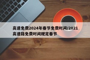 高速免费2024年春节免费时间/2021高速路免费时间规定春节