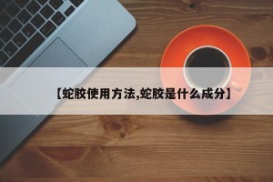 【蛇胶使用方法,蛇胶是什么成分】