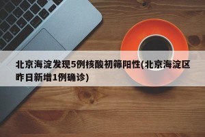 北京海淀发现5例核酸初筛阳性(北京海淀区昨日新增1例确诊)