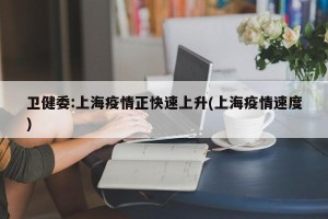 卫健委:上海疫情正快速上升(上海疫情速度)