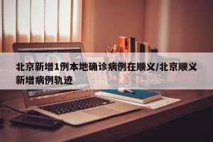 北京新增1例本地确诊病例在顺义/北京顺义新增病例轨迹