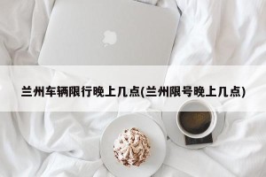 兰州车辆限行晚上几点(兰州限号晚上几点)