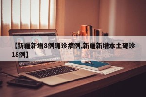 【新疆新增8例确诊病例,新疆新增本土确诊18例】