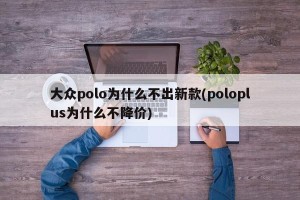 大众polo为什么不出新款(poloplus为什么不降价)