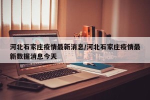 河北石家庄疫情最新消息/河北石家庄疫情最新数据消息今天