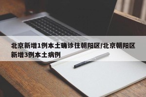 北京新增1例本土确诊住朝阳区/北京朝阳区新增3例本土病例