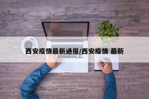 西安疫情最新通报/西安疫情 最新