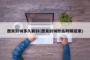 西安封城多久解封(西安封城什么时候结束)