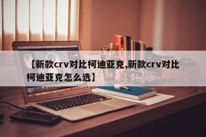 【新款crv对比柯迪亚克,新款crv对比柯迪亚克怎么选】