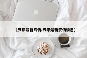 【天津最新疫情,天津最新疫情消息】