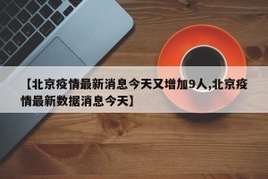 【北京疫情最新消息今天又增加9人,北京疫情最新数据消息今天】