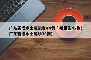 广东新增本土感染者44例广州报告42例(广东新增本土确诊30例)