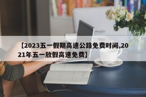 【2023五一假期高速公路免费时间,2021年五一放假高速免费】