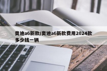 奥迪a6新款/奥迪a6新款费用2024款多少钱一辆