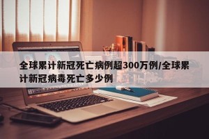 全球累计新冠死亡病例超300万例/全球累计新冠病毒死亡多少例
