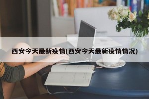 西安今天最新疫情(西安今天最新疫情情况)