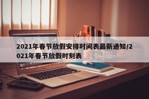 2021年春节放假安排时间表最新通知/2021年春节放假时刻表