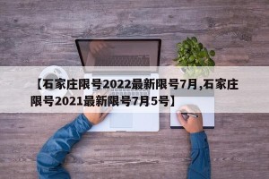 【石家庄限号2022最新限号7月,石家庄限号2021最新限号7月5号】