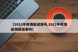 【2021年疫情能结束吗,2021年疫情能彻底结束吗】