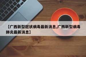 【广西新型冠状病毒最新消息,广西新型病毒肺炎最新消息】