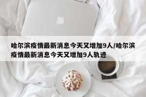 哈尔滨疫情最新消息今天又增加9人/哈尔滨疫情最新消息今天又增加9人轨迹