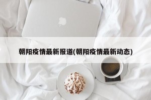 朝阳疫情最新报道(朝阳疫情最新动态)