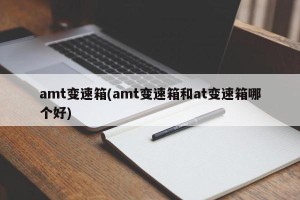 amt变速箱(amt变速箱和at变速箱哪个好)