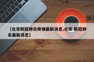 【北京新冠肺炎疫情最新消息,北京 新冠肺炎最新消息】