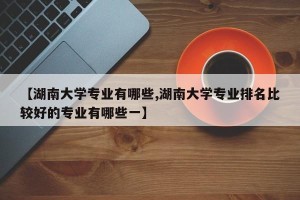 【湖南大学专业有哪些,湖南大学专业排名比较好的专业有哪些一】